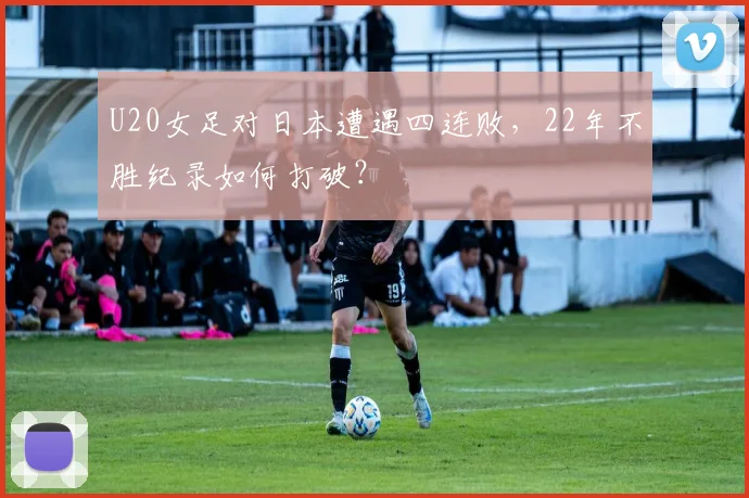 U20女足对日本遭遇四连败，22年不胜纪录如何打破？