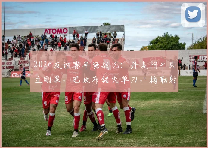 2026友谊赛半场战况:丹麦闷平民主刚果,巴坎布错失单刀,梅勒射门中柱憾失良机