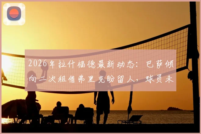 2026年拉什福德最新动态：巴萨倾向二次租借弗里克盼留人，球员未来去向何方