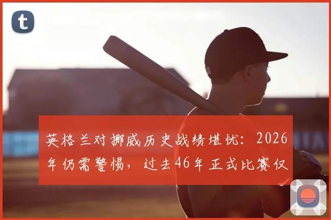 英格兰对挪威历史战绩堪忧:2026年仍需警惕,过去46年正式比赛仅1胜