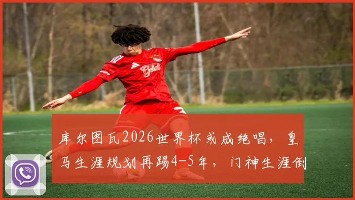 库尔图瓦2026世界杯或成绝唱，皇马生涯规划再踢4-5年，门神生涯倒计时引关注