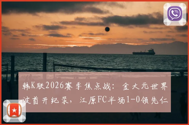 韩K联2026赛季焦点战：金大元世界波首开纪录，江原FC半场1-0领先仁川联全解析