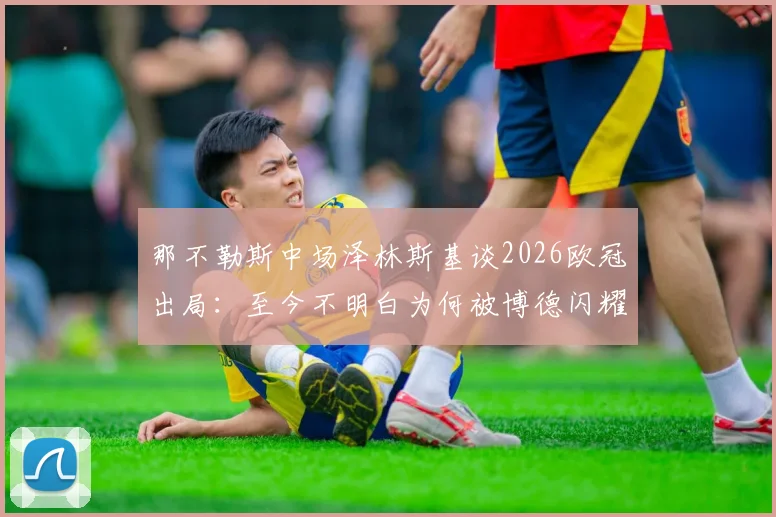 那不勒斯中场泽林斯基谈2026欧冠出局：至今不明白为何被博德闪耀淘汰，爆冷原因深度分析