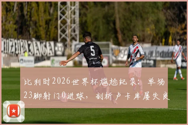 比利时2026世界杯尴尬纪录：单场23脚射门0进球，剖析卢卡库屡失良原因与足球比赛高射门数却不进球的背后逻辑