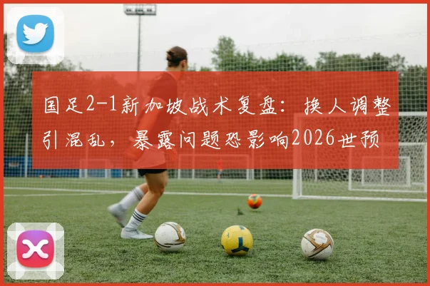 国足2-1新加坡战术复盘:换人调整引混乱,暴露问题恐影响2026世预赛前景
