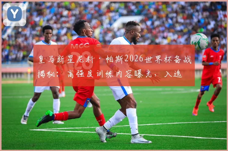 皇马新星尼科·帕斯2026世界杯备战揭秘：高强度训练内容曝光，入选阿根廷队前景分析
