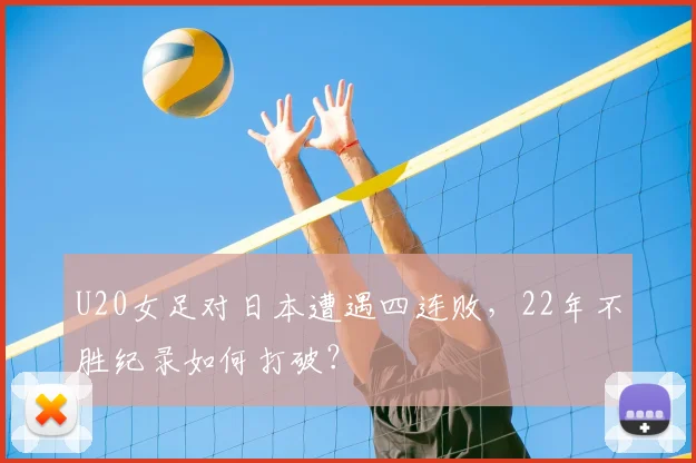 U20女足对日本遭遇四连败，22年不胜纪录如何打破？