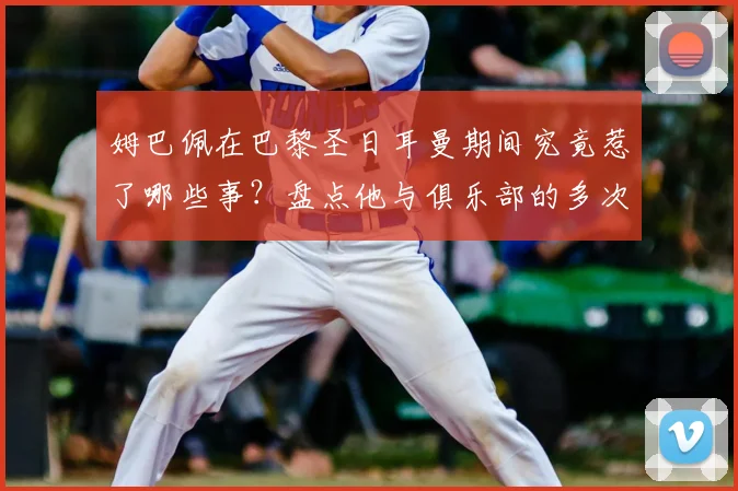 姆巴佩在巴黎圣日耳曼期间究竟惹了哪些事？盘点他与俱乐部的多次矛盾及巴黎内部真实态度