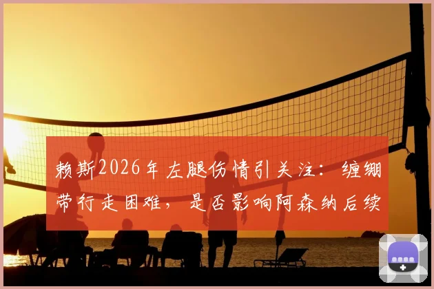 赖斯2026年左腿伤情引关注:缠绷带行走困难,是否影响阿森纳后续关键赛程?