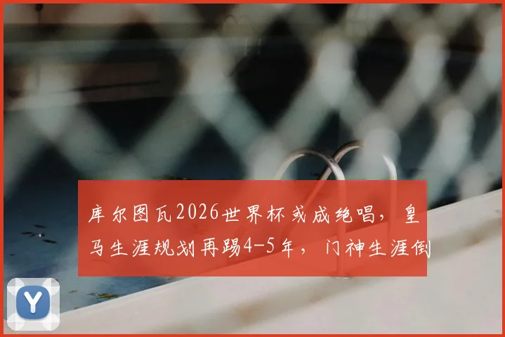 库尔图瓦2026世界杯或成绝唱,皇马生涯规划再踢4-5年,门神生涯倒计时引关注