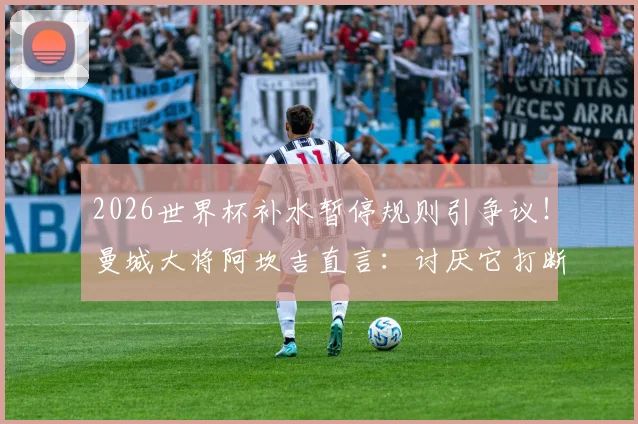 2026世界杯补水暂停规则引争议!曼城大将阿坎吉直言:讨厌它打断进攻节奏,哪些球员也反对?