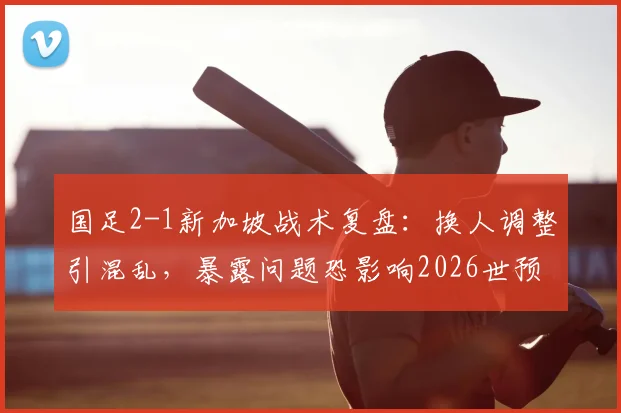 国足2-1新加坡战术复盘：换人调整引混乱，暴露问题恐影响2026世预赛前景