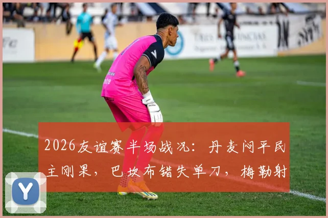 2026友谊赛半场战况：丹麦闷平民主刚果，巴坎布错失单刀，梅勒射门中柱憾失良机
