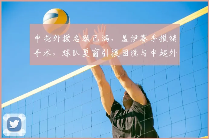 申花外援名额已满，盖伊赛季报销手术，球队夏窗引援困境与中超外援政策解读