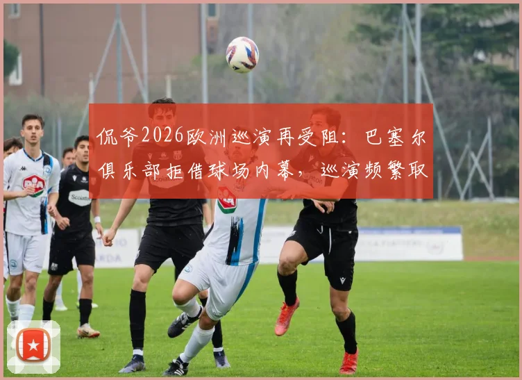 侃爷2026欧洲巡演再受阻:巴塞尔俱乐部拒借球场内幕,巡演频繁取消原因分析