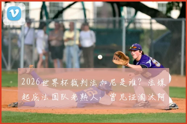 2026世界杯裁判法加尼是谁？法媒起底法国队老熟人，曾见证淘汰阿根廷关键战