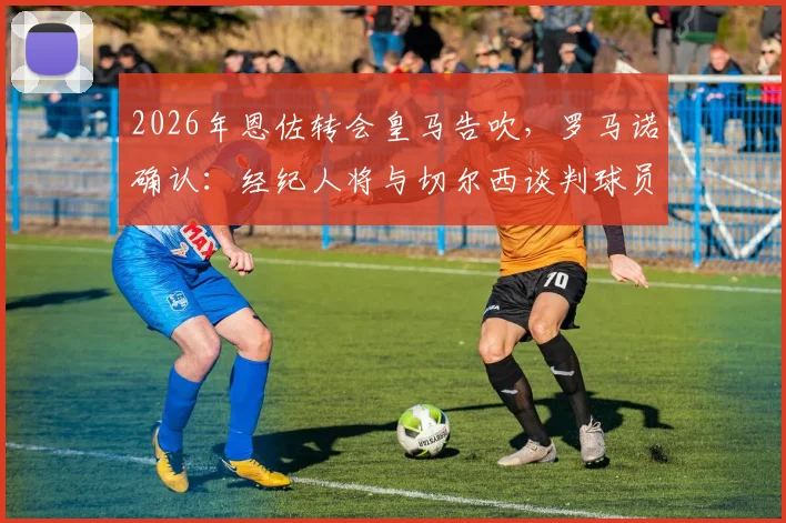 2026年恩佐转会皇马告吹,罗马诺确认:经纪人将与切尔西谈判球员未来规划