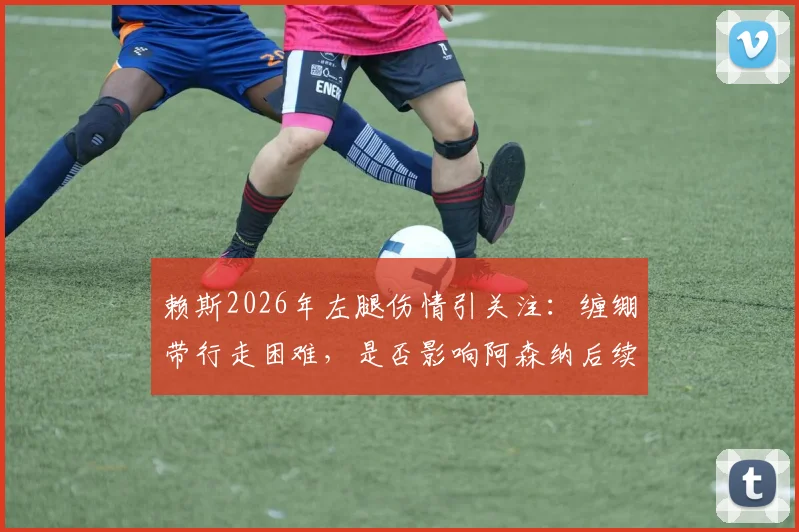 赖斯2026年左腿伤情引关注：缠绷带行走困难，是否影响阿森纳后续关键赛程？