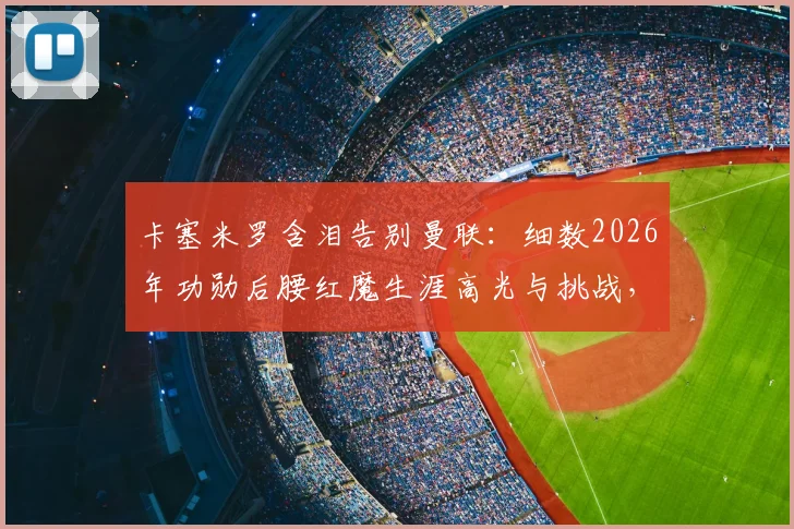 卡塞米罗含泪告别曼联：细数2026年功勋后腰红魔生涯高光与挑战，深度解析离队真实原因与未来去向