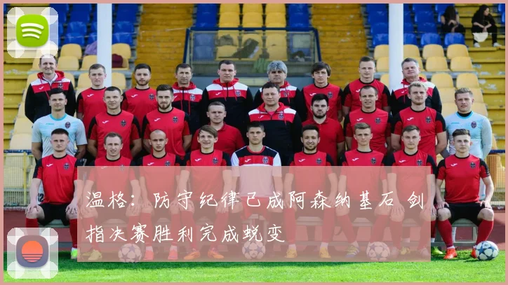 温格：防守纪律已成阿森纳基石 剑指决赛胜利完成蜕变