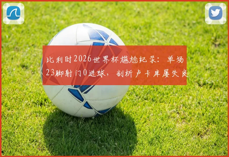 比利时2026世界杯尴尬纪录：单场23脚射门0进球，剖析卢卡库屡失良原因与足球比赛高射门数却不进球的背后逻辑