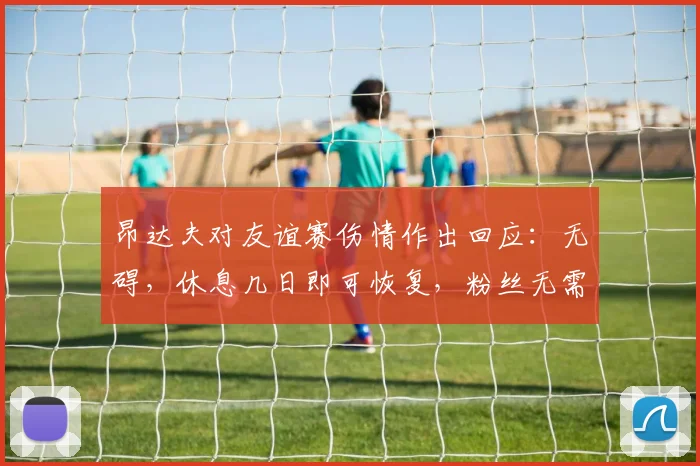 昂达夫对友谊赛伤情作出回应:无碍,休息几日即可恢复,粉丝无需担忧