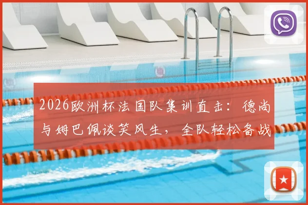 2026欧洲杯法国队集训直击：德尚与姆巴佩谈笑风生，全队轻松备战氛围融洽
