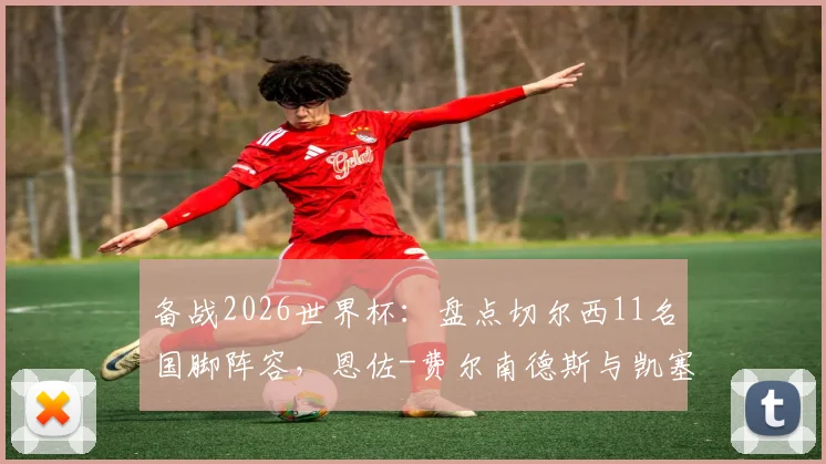 备战2026世界杯：盘点切尔西11名国脚阵容，恩佐-费尔南德斯与凯塞多成核心力量