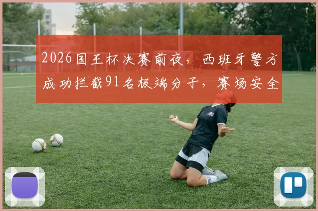 2026国王杯决赛前夜，西班牙警方成功拦截91名极端分子，赛场安全防线引发关注