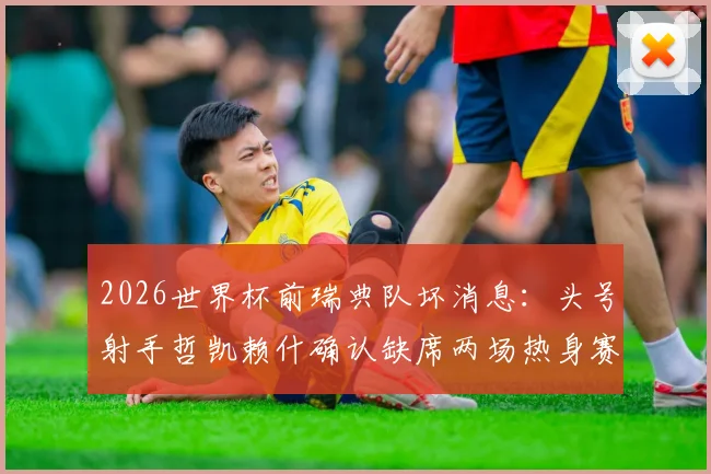 2026世界杯前瑞典队坏消息：头号射手哲凯赖什确认缺席两场热身赛，主帅安德松如何应对锋线危机？