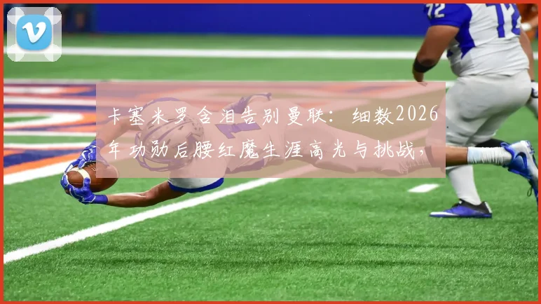 卡塞米罗含泪告别曼联：细数2026年功勋后腰红魔生涯高光与挑战，深度解析离队真实原因与未来去向
