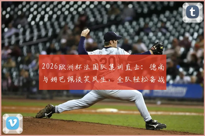 2026欧洲杯法国队集训直击：德尚与姆巴佩谈笑风生，全队轻松备战氛围融洽