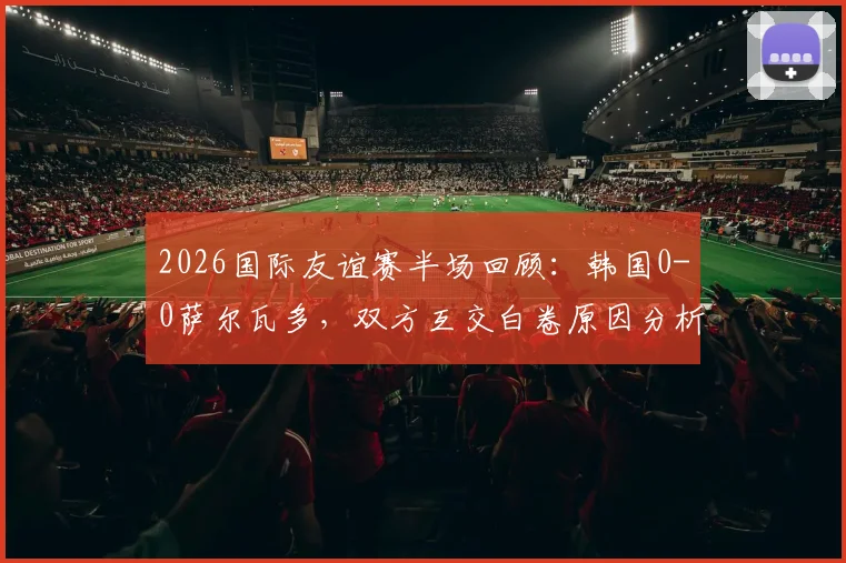 2026国际友谊赛半场回顾：韩国0-0萨尔瓦多，双方互交白卷原因分析与全场数据前瞻