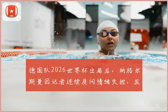 德国队2026世界杯出局后,纳格尔斯曼因记者连续质问情绪失控,发布会现场与女记者激烈争执实录