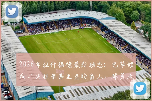 2026年拉什福德最新动态：巴萨倾向二次租借弗里克盼留人，球员未来去向何方