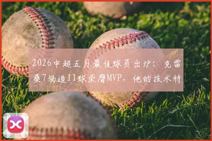 2026中超五月最佳球员出炉:克雷桑7场造11球荣膺MVP,他的技术特点与评选标准全解析
