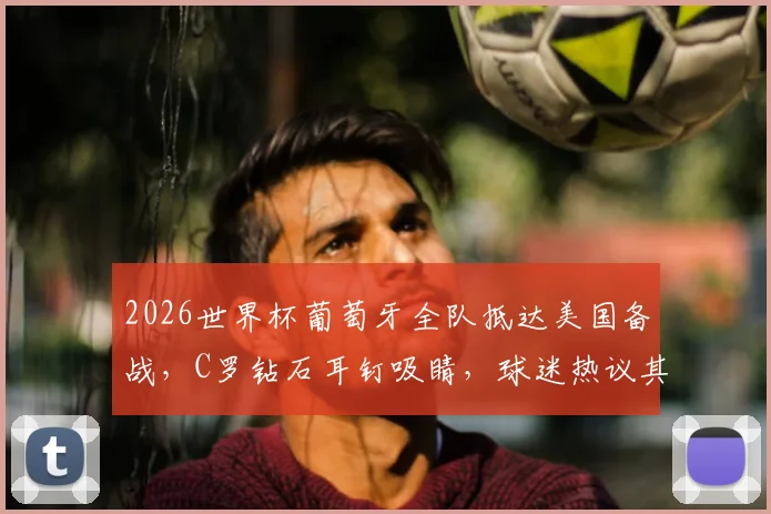 2026世界杯葡萄牙全队抵达美国备战,C罗钻石耳钉吸睛,球迷热议其精神状态与行程细节