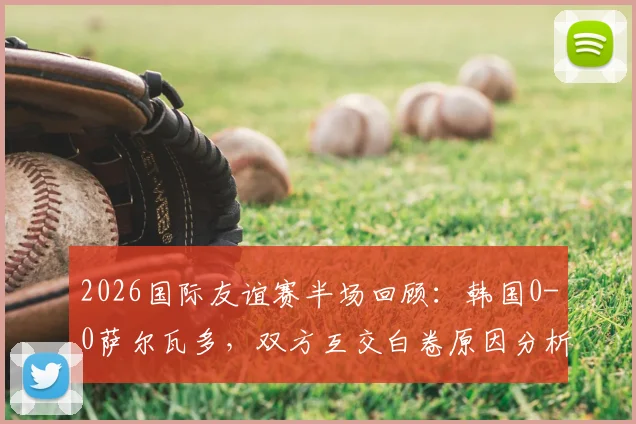 2026国际友谊赛半场回顾：韩国0-0萨尔瓦多，双方互交白卷原因分析与全场数据前瞻