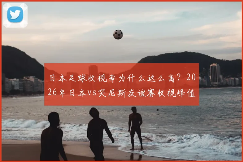 日本足球收视率为什么这么高？2026年日本vs突尼斯友谊赛收视峰值达37%创纪录，蓝武士魅力解析