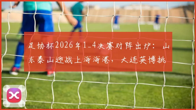 足协杯2026年1_4决赛对阵出炉:山东泰山迎战上海海港,大连英博挑战上海申花,比赛看点前瞻