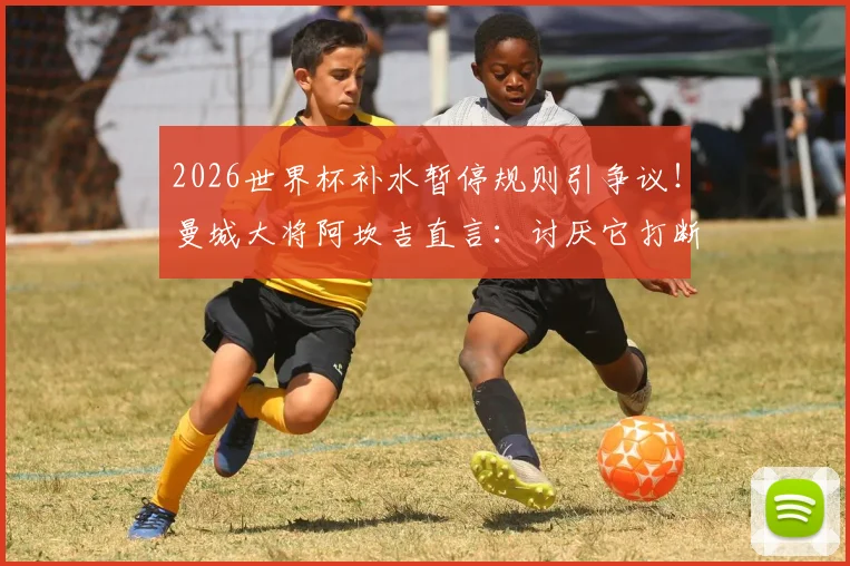 2026世界杯补水暂停规则引争议！曼城大将阿坎吉直言：讨厌它打断进攻节奏，哪些球员也反对？