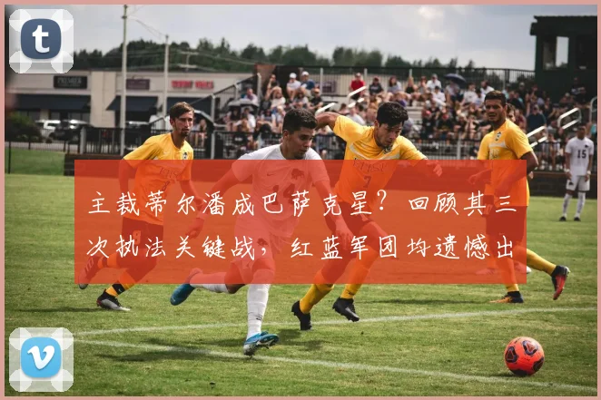 主裁蒂尔潘成巴萨克星？回顾其三次执法关键战，红蓝军团均遗憾出局，背后数据与争议全解析