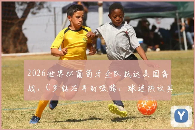 2026世界杯葡萄牙全队抵达美国备战，C罗钻石耳钉吸睛，球迷热议其精神状态与行程细节