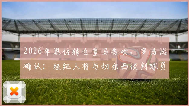 2026年恩佐转会皇马告吹，罗马诺确认：经纪人将与切尔西谈判球员未来规划