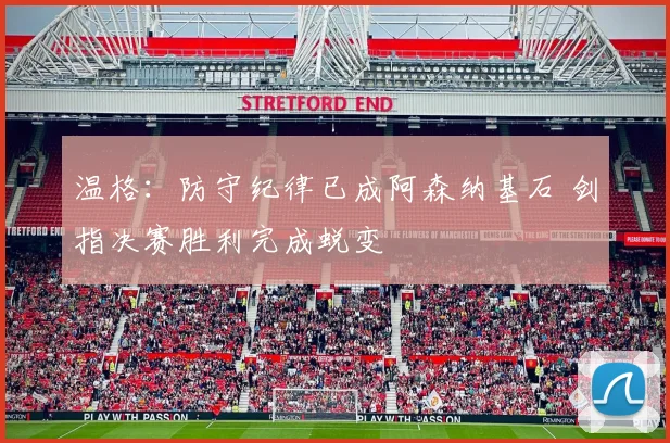 温格：防守纪律已成阿森纳基石 剑指决赛胜利完成蜕变