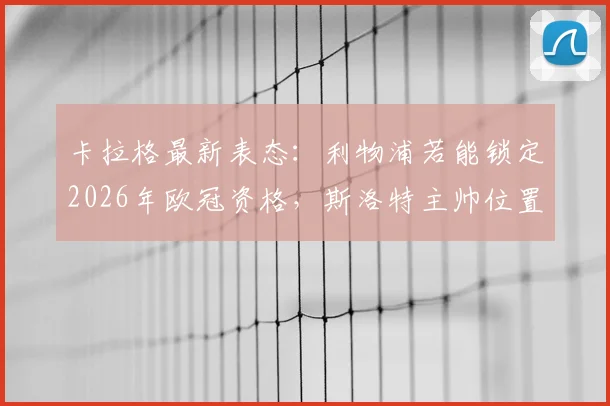 卡拉格最新表态：利物浦若能锁定2026年欧冠资格，斯洛特主帅位置将获保障，详细解析关键因素