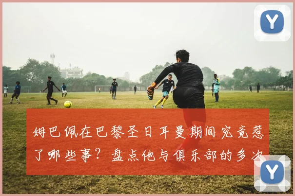 姆巴佩在巴黎圣日耳曼期间究竟惹了哪些事?盘点他与俱乐部的多次矛盾及巴黎内部真实态度